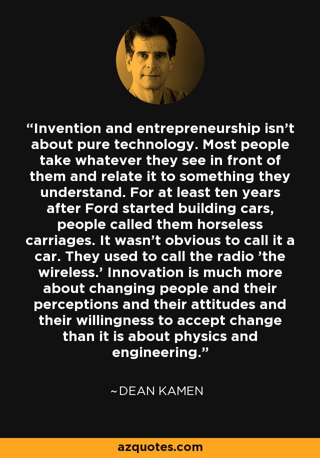 Invention and entrepreneurship isn't about pure technology. Most people take whatever they see in front of them and relate it to something they understand. For at least ten years after Ford started building cars, people called them horseless carriages. It wasn't obvious to call it a car. They used to call the radio 'the wireless.' Innovation is much more about changing people and their perceptions and their attitudes and their willingness to accept change than it is about physics and engineering. - Dean Kamen
