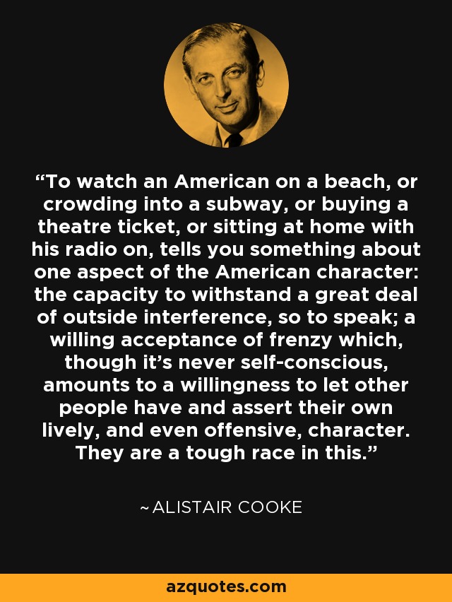 To watch an American on a beach, or crowding into a subway, or buying a theatre ticket, or sitting at home with his radio on, tells you something about one aspect of the American character: the capacity to withstand a great deal of outside interference, so to speak; a willing acceptance of frenzy which, though it's never self-conscious, amounts to a willingness to let other people have and assert their own lively, and even offensive, character. They are a tough race in this. - Alistair Cooke