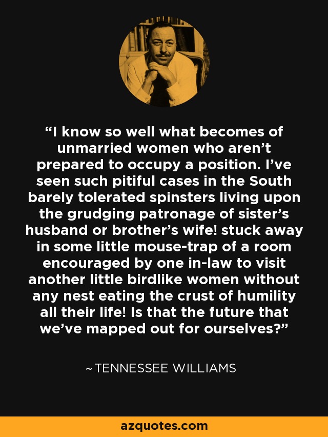 I know so well what becomes of unmarried women who aren't prepared to occupy a position. I've seen such pitiful cases in the South barely tolerated spinsters living upon the grudging patronage of sister's husband or brother's wife! stuck away in some little mouse-trap of a room encouraged by one in-law to visit another little birdlike women without any nest eating the crust of humility all their life! Is that the future that we've mapped out for ourselves? - Tennessee Williams