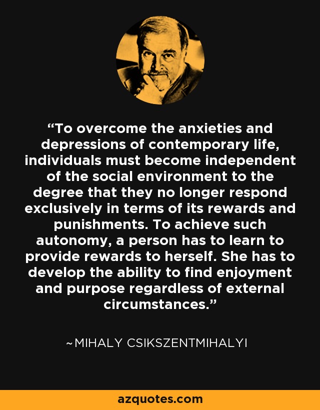 To overcome the anxieties and depressions of contemporary life, individuals must become independent of the social environment to the degree that they no longer respond exclusively in terms of its rewards and punishments. To achieve such autonomy, a person has to learn to provide rewards to herself. She has to develop the ability to find enjoyment and purpose regardless of external circumstances. - Mihaly Csikszentmihalyi