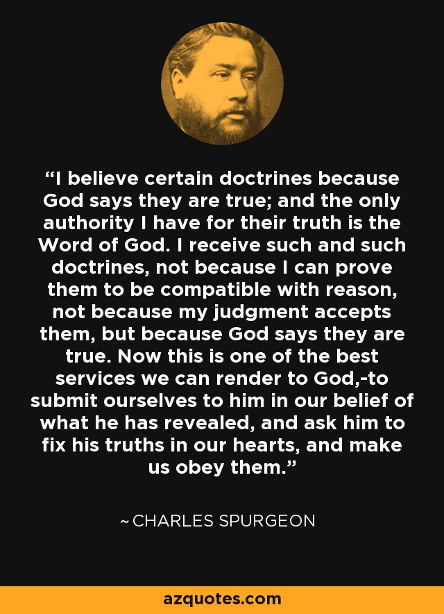 I believe certain doctrines because God says they are true; and the only authority I have for their truth is the Word of God. I receive such and such doctrines, not because I can prove them to be compatible with reason, not because my judgment accepts them, but because God says they are true. Now this is one of the best services we can render to God,-to submit ourselves to him in our belief of what he has revealed, and ask him to fix his truths in our hearts, and make us obey them. - Charles Spurgeon