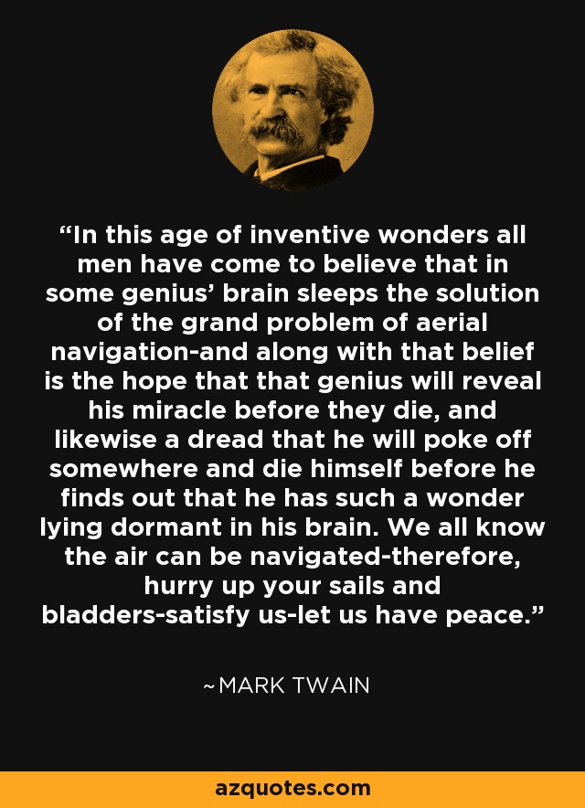 In this age of inventive wonders all men have come to believe that in some genius' brain sleeps the solution of the grand problem of aerial navigation-and along with that belief is the hope that that genius will reveal his miracle before they die, and likewise a dread that he will poke off somewhere and die himself before he finds out that he has such a wonder lying dormant in his brain. We all know the air can be navigated-therefore, hurry up your sails and bladders-satisfy us-let us have peace. - Mark Twain