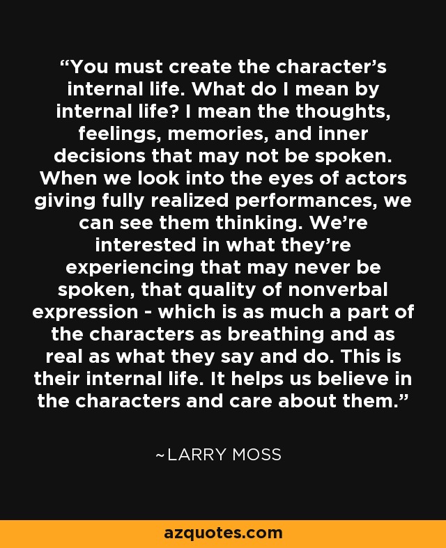 You must create the character's internal life. What do I mean by internal life? I mean the thoughts, feelings, memories, and inner decisions that may not be spoken. When we look into the eyes of actors giving fully realized performances, we can see them thinking. We're interested in what they're experiencing that may never be spoken, that quality of nonverbal expression - which is as much a part of the characters as breathing and as real as what they say and do. This is their internal life. It helps us believe in the characters and care about them. - Larry Moss