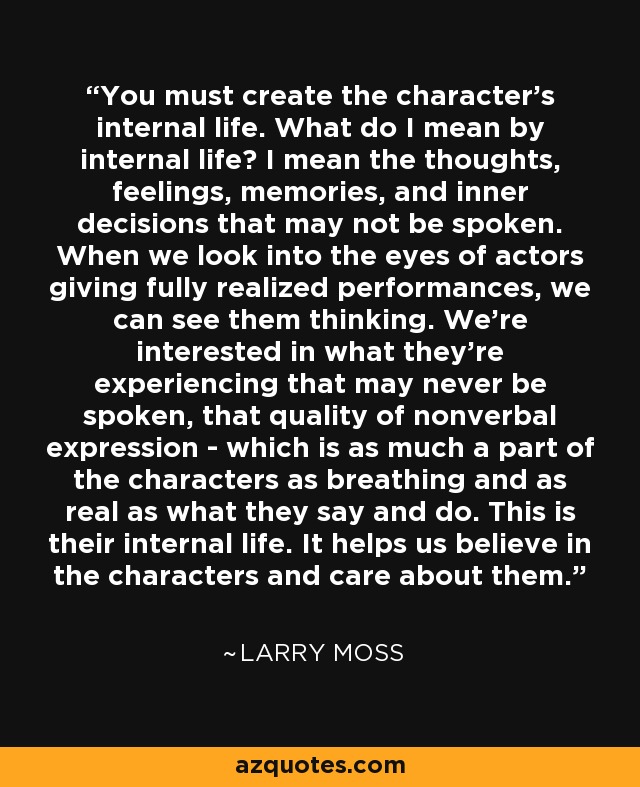 You must create the character's internal life. What do I mean by internal life? I mean the thoughts, feelings, memories, and inner decisions that may not be spoken. When we look into the eyes of actors giving fully realized performances, we can see them thinking. We're interested in what they're experiencing that may never be spoken, that quality of nonverbal expression - which is as much a part of the characters as breathing and as real as what they say and do. This is their internal life. It helps us believe in the characters and care about them. - Larry Moss