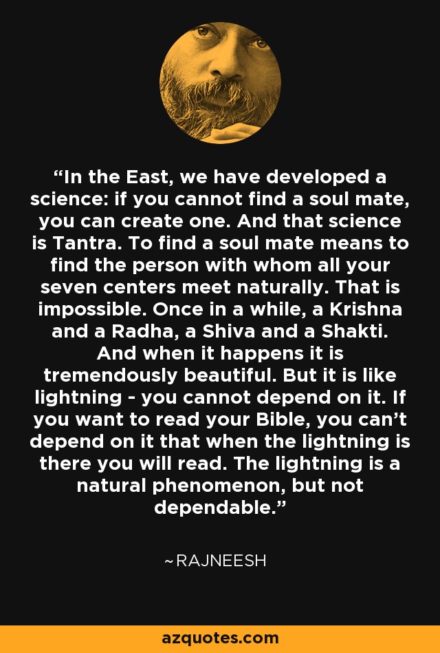 In the East, we have developed a science: if you cannot find a soul mate, you can create one. And that science is Tantra. To find a soul mate means to find the person with whom all your seven centers meet naturally. That is impossible. Once in a while, a Krishna and a Radha, a Shiva and a Shakti. And when it happens it is tremendously beautiful. But it is like lightning - you cannot depend on it. If you want to read your Bible, you can't depend on it that when the lightning is there you will read. The lightning is a natural phenomenon, but not dependable. - Rajneesh