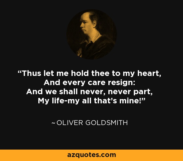 Thus let me hold thee to my heart, And every care resign: And we shall never, never part, My life-my all that's mine! - Oliver Goldsmith