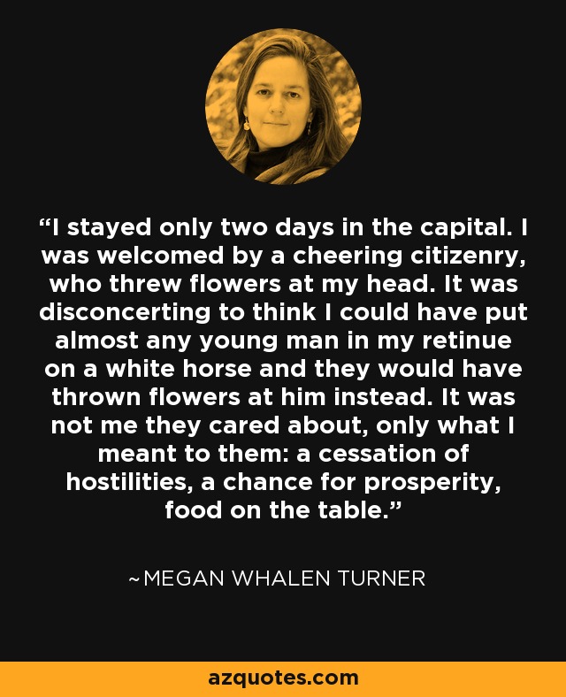 I stayed only two days in the capital. I was welcomed by a cheering citizenry, who threw flowers at my head. It was disconcerting to think I could have put almost any young man in my retinue on a white horse and they would have thrown flowers at him instead. It was not me they cared about, only what I meant to them: a cessation of hostilities, a chance for prosperity, food on the table. - Megan Whalen Turner