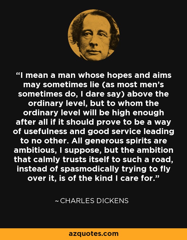 I mean a man whose hopes and aims may sometimes lie (as most men's sometimes do, I dare say) above the ordinary level, but to whom the ordinary level will be high enough after all if it should prove to be a way of usefulness and good service leading to no other. All generous spirits are ambitious, I suppose, but the ambition that calmly trusts itself to such a road, instead of spasmodically trying to fly over it, is of the kind I care for. - Charles Dickens