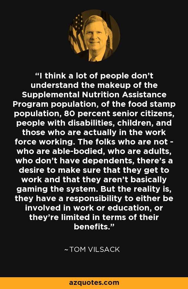 I think a lot of people don't understand the makeup of the Supplemental Nutrition Assistance Program population, of the food stamp population, 80 percent senior citizens, people with disabilities, children, and those who are actually in the work force working. The folks who are not - who are able-bodied, who are adults, who don't have dependents, there's a desire to make sure that they get to work and that they aren't basically gaming the system. But the reality is, they have a responsibility to either be involved in work or education, or they're limited in terms of their benefits. - Tom Vilsack