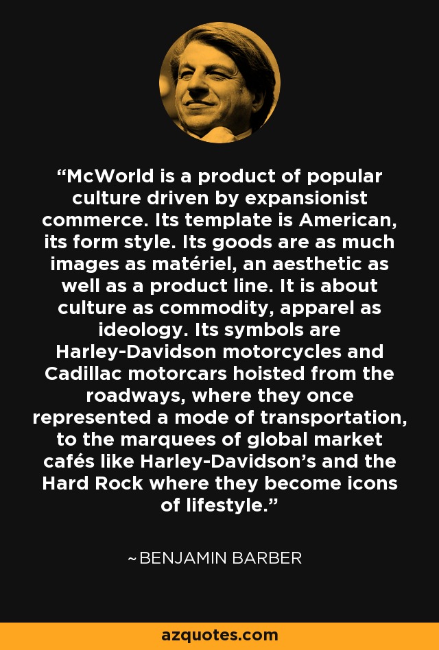 McWorld is a product of popular culture driven by expansionist commerce. Its template is American, its form style. Its goods are as much images as matériel, an aesthetic as well as a product line. It is about culture as commodity, apparel as ideology. Its symbols are Harley-Davidson motorcycles and Cadillac motorcars hoisted from the roadways, where they once represented a mode of transportation, to the marquees of global market cafés like Harley-Davidson's and the Hard Rock where they become icons of lifestyle. - Benjamin Barber