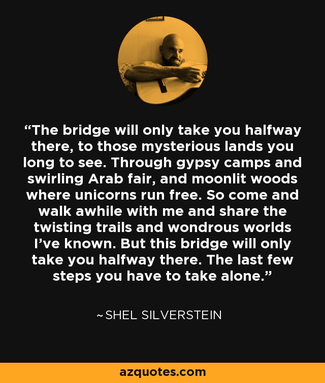 The bridge will only take you halfway there, to those mysterious lands you long to see. Through gypsy camps and swirling Arab fair, and moonlit woods where unicorns run free. So come and walk awhile with me and share the twisting trails and wondrous worlds I've known. But this bridge will only take you halfway there. The last few steps you have to take alone. - Shel Silverstein