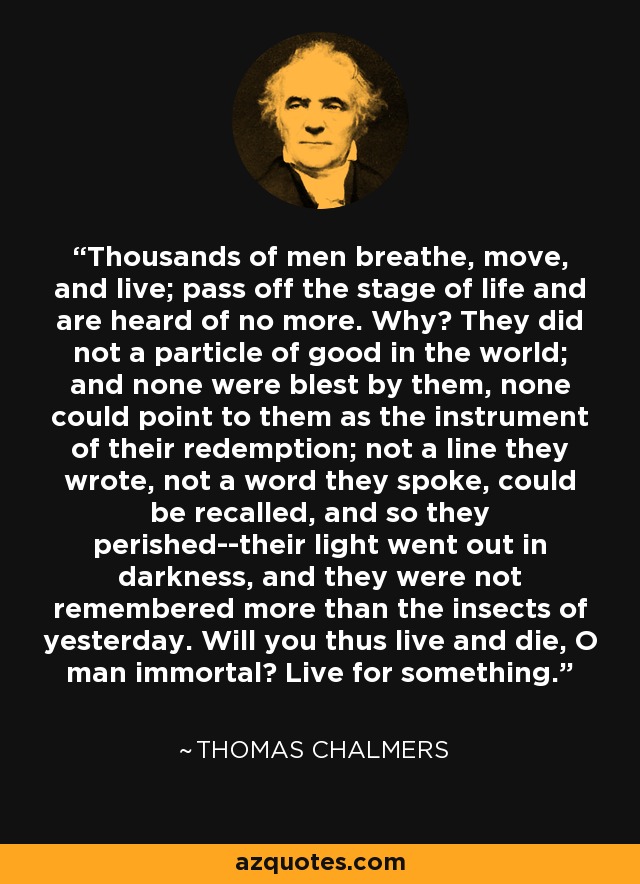 Thousands of men breathe, move, and live; pass off the stage of life and are heard of no more. Why? They did not a particle of good in the world; and none were blest by them, none could point to them as the instrument of their redemption; not a line they wrote, not a word they spoke, could be recalled, and so they perished--their light went out in darkness, and they were not remembered more than the insects of yesterday. Will you thus live and die, O man immortal? Live for something. - Thomas Chalmers