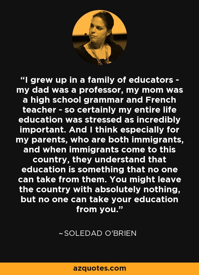 I grew up in a family of educators - my dad was a professor, my mom was a high school grammar and French teacher - so certainly my entire life education was stressed as incredibly important. And I think especially for my parents, who are both immigrants, and when immigrants come to this country, they understand that education is something that no one can take from them. You might leave the country with absolutely nothing, but no one can take your education from you. - Soledad O'Brien