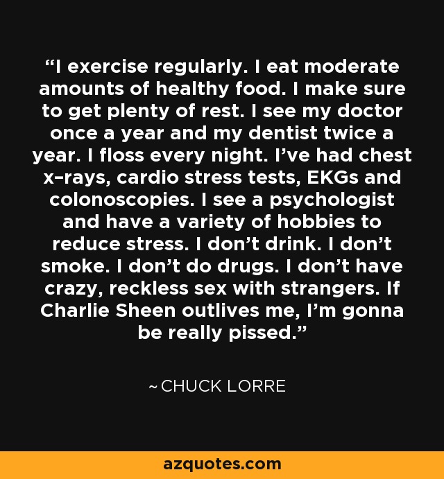I exercise regularly. I eat moderate amounts of healthy food. I make sure to get plenty of rest. I see my doctor once a year and my dentist twice a year. I floss every night. I've had chest x–rays, cardio stress tests, EKGs and colonoscopies. I see a psychologist and have a variety of hobbies to reduce stress. I don't drink. I don't smoke. I don't do drugs. I don't have crazy, reckless sex with strangers. If Charlie Sheen outlives me, I'm gonna be really pissed. - Chuck Lorre