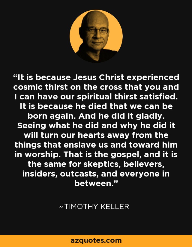 It is because Jesus Christ experienced cosmic thirst on the cross that you and I can have our spiritual thirst satisfied. It is because he died that we can be born again. And he did it gladly. Seeing what he did and why he did it will turn our hearts away from the things that enslave us and toward him in worship. That is the gospel, and it is the same for skeptics, believers, insiders, outcasts, and everyone in between. - Timothy Keller