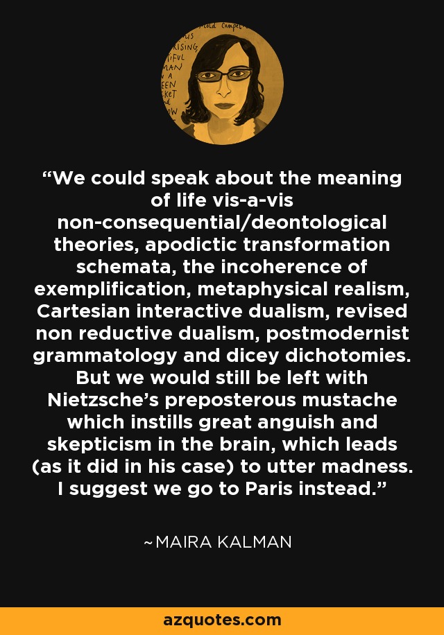 We could speak about the meaning of life vis-a-vis non-consequential/deontological theories, apodictic transformation schemata, the incoherence of exemplification, metaphysical realism, Cartesian interactive dualism, revised non reductive dualism, postmodernist grammatology and dicey dichotomies. But we would still be left with Nietzsche's preposterous mustache which instills great anguish and skepticism in the brain, which leads (as it did in his case) to utter madness. I suggest we go to Paris instead. - Maira Kalman