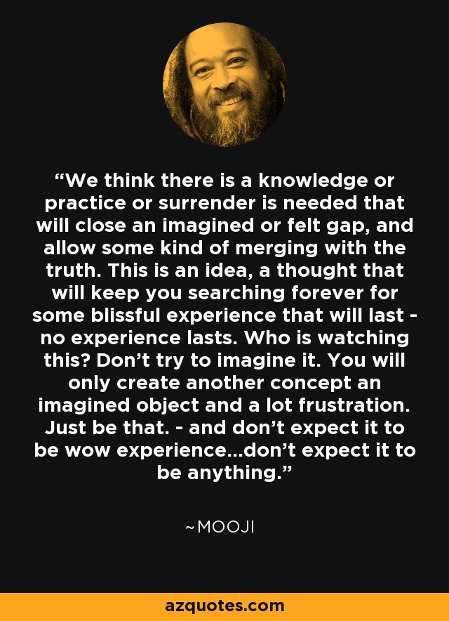 We think there is a knowledge or practice or surrender is needed that will close an imagined or felt gap, and allow some kind of merging with the truth. This is an idea, a thought that will keep you searching forever for some blissful experience that will last - no experience lasts. Who is watching this? Don't try to imagine it. You will only create another concept an imagined object and a lot frustration. Just be that. - and don't expect it to be wow experience...don't expect it to be anything. - Mooji