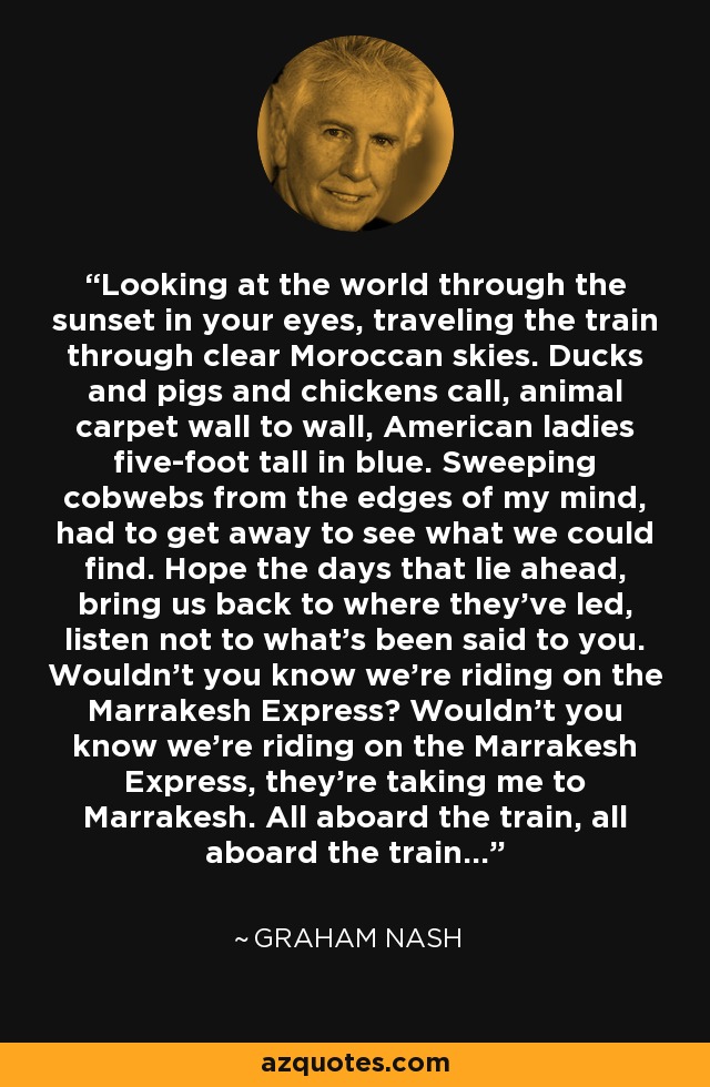 Looking at the world through the sunset in your eyes, traveling the train through clear Moroccan skies. Ducks and pigs and chickens call, animal carpet wall to wall, American ladies five-foot tall in blue. Sweeping cobwebs from the edges of my mind, had to get away to see what we could find. Hope the days that lie ahead, bring us back to where they've led, listen not to what's been said to you. Wouldn't you know we're riding on the Marrakesh Express? Wouldn't you know we're riding on the Marrakesh Express, they're taking me to Marrakesh. All aboard the train, all aboard the train... - Graham Nash