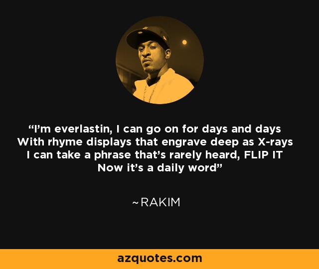 I'm everlastin, I can go on for days and days With rhyme displays that engrave deep as X-rays I can take a phrase that's rarely heard, FLIP IT Now it's a daily word - Rakim