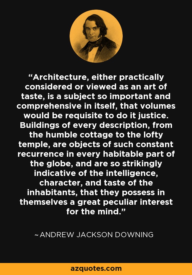 Architecture, either practically considered or viewed as an art of taste, is a subject so important and comprehensive in itself, that volumes would be requisite to do it justice. Buildings of every description, from the humble cottage to the lofty temple, are objects of such constant recurrence in every habitable part of the globe, and are so strikingly indicative of the intelligence, character, and taste of the inhabitants, that they possess in themselves a great peculiar interest for the mind. - Andrew Jackson Downing