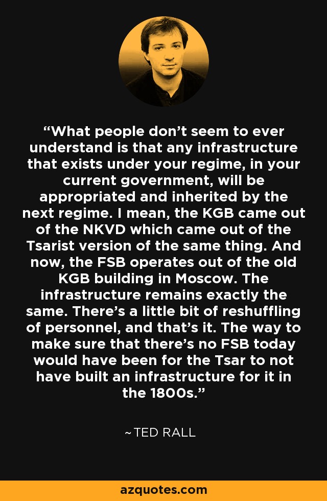 What people don't seem to ever understand is that any infrastructure that exists under your regime, in your current government, will be appropriated and inherited by the next regime. I mean, the KGB came out of the NKVD which came out of the Tsarist version of the same thing. And now, the FSB operates out of the old KGB building in Moscow. The infrastructure remains exactly the same. There's a little bit of reshuffling of personnel, and that's it. The way to make sure that there's no FSB today would have been for the Tsar to not have built an infrastructure for it in the 1800s. - Ted Rall