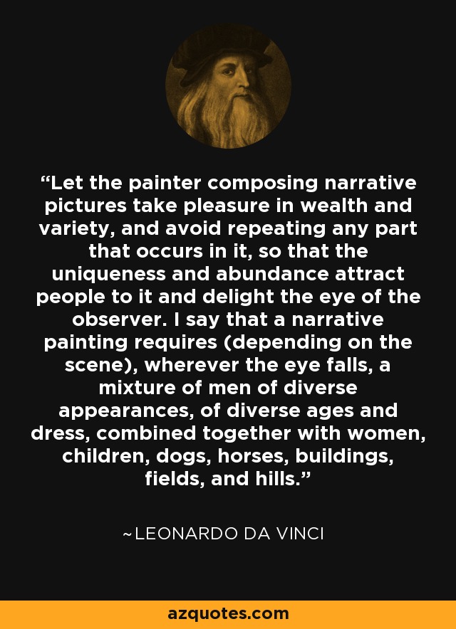 Let the painter composing narrative pictures take pleasure in wealth and variety, and avoid repeating any part that occurs in it, so that the uniqueness and abundance attract people to it and delight the eye of the observer. I say that a narrative painting requires (depending on the scene), wherever the eye falls, a mixture of men of diverse appearances, of diverse ages and dress, combined together with women, children, dogs, horses, buildings, fields, and hills. - Leonardo da Vinci