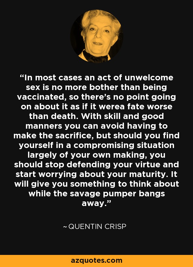 In most cases an act of unwelcome sex is no more bother than being vaccinated, so there's no point going on about it as if it werea fate worse than death. With skill and good manners you can avoid having to make the sacrifice, but should you find yourself in a compromising situation largely of your own making, you should stop defending your virtue and start worrying about your maturity. It will give you something to think about while the savage pumper bangs away. - Quentin Crisp