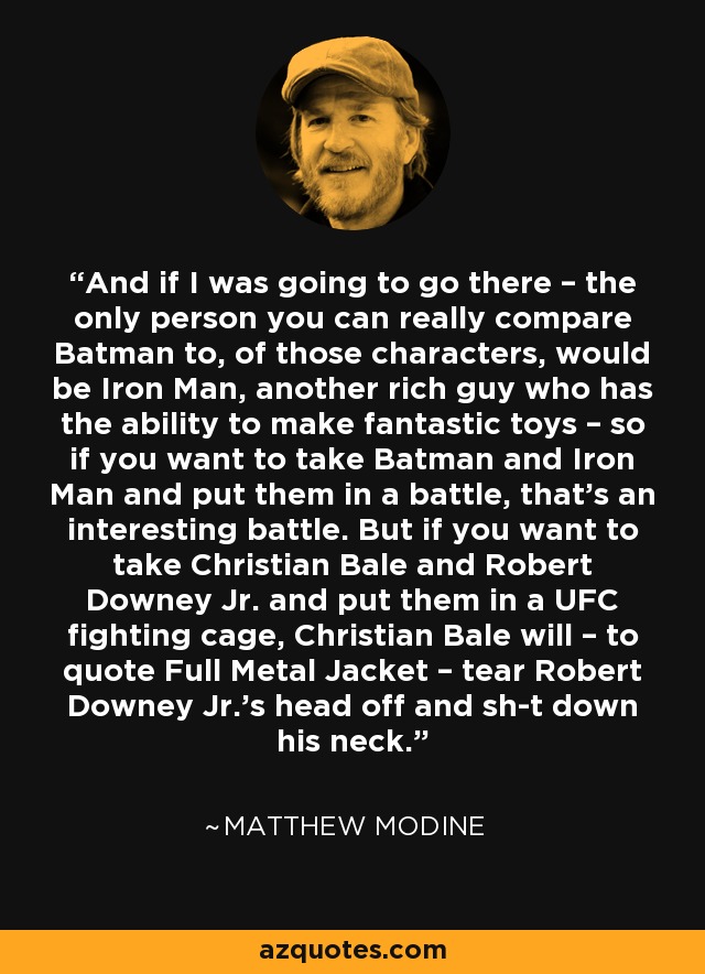 And if I was going to go there – the only person you can really compare Batman to, of those characters, would be Iron Man, another rich guy who has the ability to make fantastic toys – so if you want to take Batman and Iron Man and put them in a battle, that’s an interesting battle. But if you want to take Christian Bale and Robert Downey Jr. and put them in a UFC fighting cage, Christian Bale will – to quote Full Metal Jacket – tear Robert Downey Jr.’s head off and sh-t down his neck. - Matthew Modine