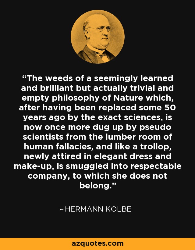 The weeds of a seemingly learned and brilliant but actually trivial and empty philosophy of Nature which, after having been replaced some 50 years ago by the exact sciences, is now once more dug up by pseudo scientists from the lumber room of human fallacies, and like a trollop, newly attired in elegant dress and make-up, is smuggled into respectable company, to which she does not belong. - Hermann Kolbe