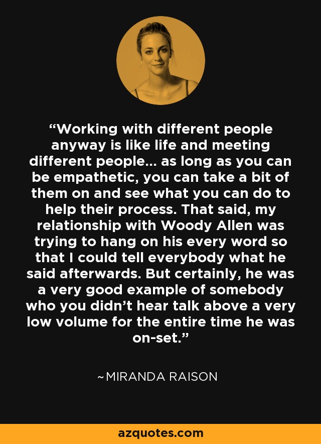 Working with different people anyway is like life and meeting different people... as long as you can be empathetic, you can take a bit of them on and see what you can do to help their process. That said, my relationship with Woody Allen was trying to hang on his every word so that I could tell everybody what he said afterwards. But certainly, he was a very good example of somebody who you didn't hear talk above a very low volume for the entire time he was on-set. - Miranda Raison