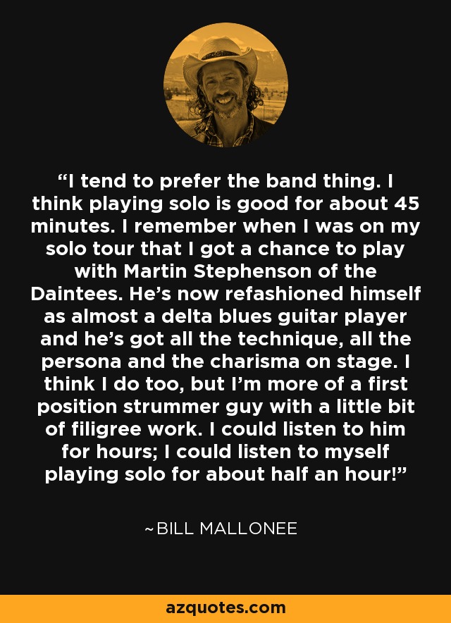 I tend to prefer the band thing. I think playing solo is good for about 45 minutes. I remember when I was on my solo tour that I got a chance to play with Martin Stephenson of the Daintees. He's now refashioned himself as almost a delta blues guitar player and he's got all the technique, all the persona and the charisma on stage. I think I do too, but I'm more of a first position strummer guy with a little bit of filigree work. I could listen to him for hours; I could listen to myself playing solo for about half an hour! - Bill Mallonee