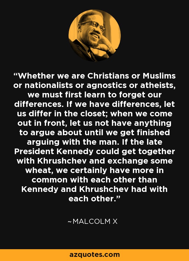 Whether we are Christians or Muslims or nationalists or agnostics or atheists, we must first learn to forget our differences. If we have differences, let us differ in the closet; when we come out in front, let us not have anything to argue about until we get finished arguing with the man. If the late President Kennedy could get together with Khrushchev and exchange some wheat, we certainly have more in common with each other than Kennedy and Khrushchev had with each other. - Malcolm X