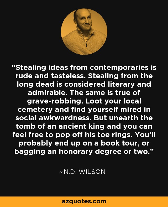 Stealing ideas from contemporaries is rude and tasteless. Stealing from the long dead is considered literary and admirable. The same is true of grave-robbing. Loot your local cemetery and find yourself mired in social awkwardness. But unearth the tomb of an ancient king and you can feel free to pop off his toe rings. You'll probably end up on a book tour, or bagging an honorary degree or two. - N.D. Wilson