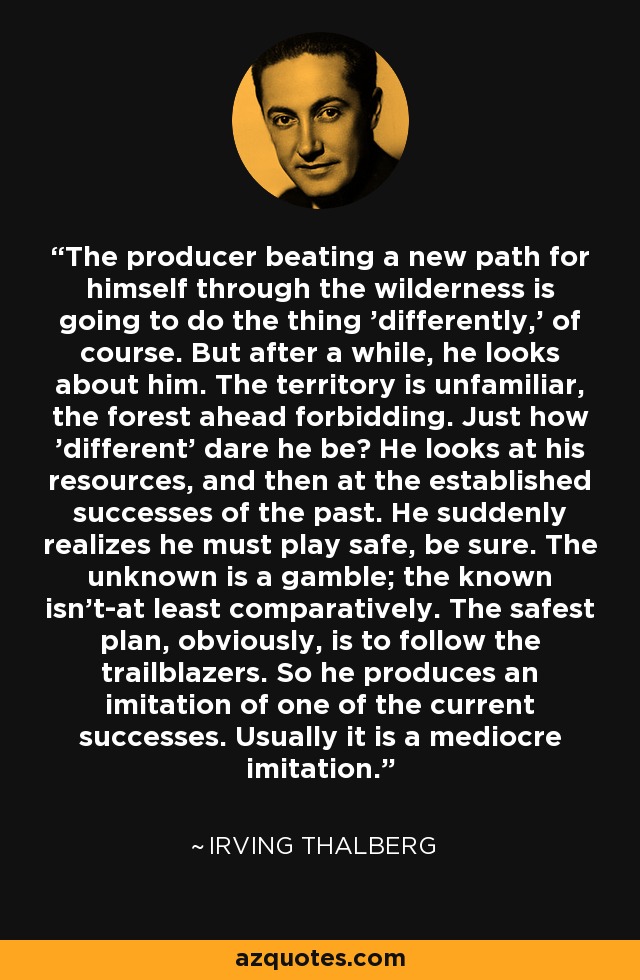 The producer beating a new path for himself through the wilderness is going to do the thing 'differently,' of course. But after a while, he looks about him. The territory is unfamiliar, the forest ahead forbidding. Just how 'different' dare he be? He looks at his resources, and then at the established successes of the past. He suddenly realizes he must play safe, be sure. The unknown is a gamble; the known isn't-at least comparatively. The safest plan, obviously, is to follow the trailblazers. So he produces an imitation of one of the current successes. Usually it is a mediocre imitation. - Irving Thalberg