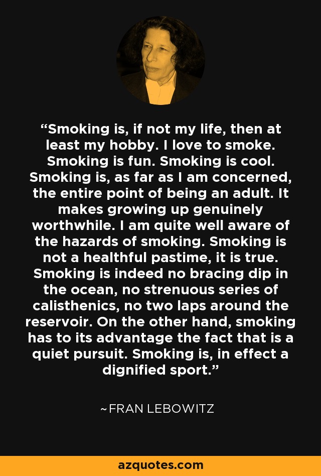 Smoking is, if not my life, then at least my hobby. I love to smoke. Smoking is fun. Smoking is cool. Smoking is, as far as I am concerned, the entire point of being an adult. It makes growing up genuinely worthwhile. I am quite well aware of the hazards of smoking. Smoking is not a healthful pastime, it is true. Smoking is indeed no bracing dip in the ocean, no strenuous series of calisthenics, no two laps around the reservoir. On the other hand, smoking has to its advantage the fact that is a quiet pursuit. Smoking is, in effect a dignified sport. - Fran Lebowitz