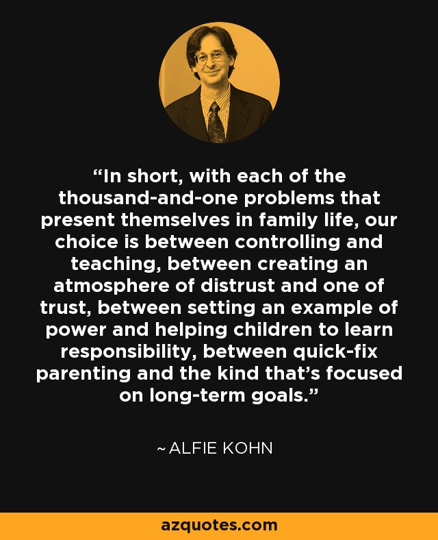 In short, with each of the thousand-and-one problems that present themselves in family life, our choice is between controlling and teaching, between creating an atmosphere of distrust and one of trust, between setting an example of power and helping children to learn responsibility, between quick-fix parenting and the kind that's focused on long-term goals. - Alfie Kohn