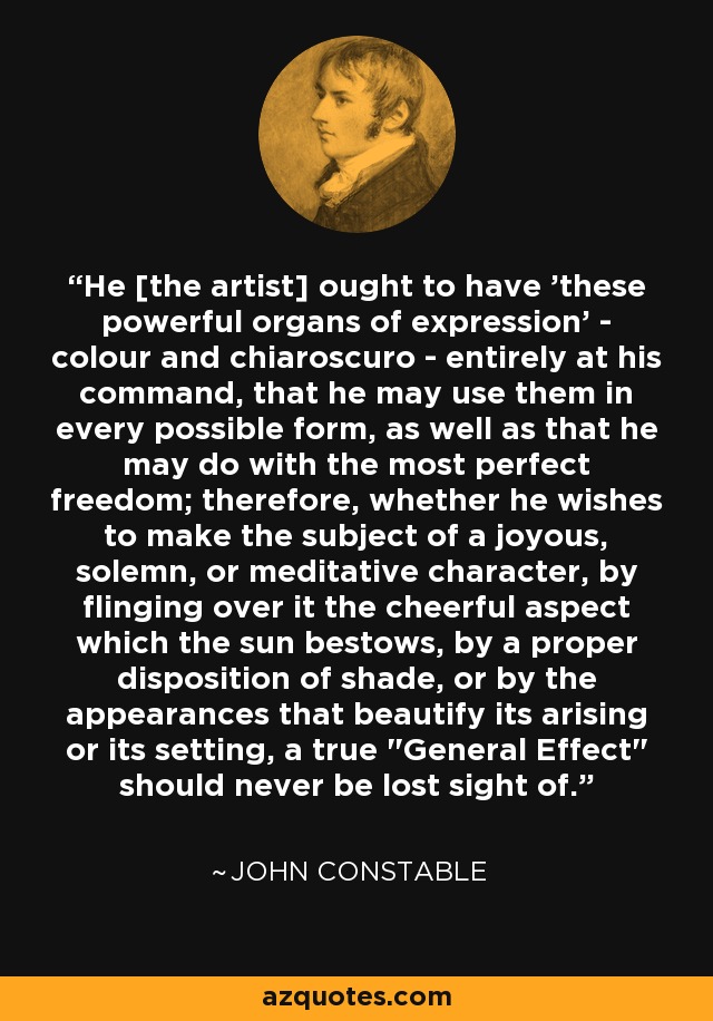 He [the artist] ought to have 'these powerful organs of expression' - colour and chiaroscuro - entirely at his command, that he may use them in every possible form, as well as that he may do with the most perfect freedom; therefore, whether he wishes to make the subject of a joyous, solemn, or meditative character, by flinging over it the cheerful aspect which the sun bestows, by a proper disposition of shade, or by the appearances that beautify its arising or its setting, a true 