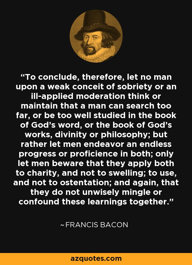 To conclude, therefore, let no man upon a weak conceit of sobriety or an ill-applied moderation think or maintain that a man can search too far, or be too well studied in the book of God's word, or the book of God's works, divinity or philosophy; but rather let men endeavor an endless progress or proficience in both; only let men beware that they apply both to charity, and not to swelling; to use, and not to ostentation; and again, that they do not unwisely mingle or confound these learnings together. - Francis Bacon