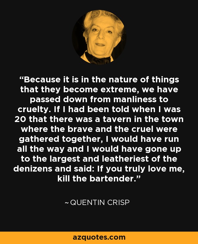 Because it is in the nature of things that they become extreme, we have passed down from manliness to cruelty. If I had been told when I was 20 that there was a tavern in the town where the brave and the cruel were gathered together, I would have run all the way and I would have gone up to the largest and leatheriest of the denizens and said: If you truly love me, kill the bartender. - Quentin Crisp