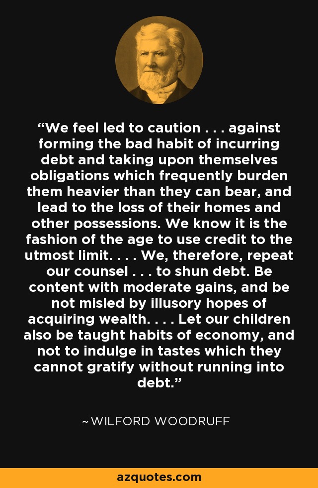 We feel led to caution . . . against forming the bad habit of incurring debt and taking upon themselves obligations which frequently burden them heavier than they can bear, and lead to the loss of their homes and other possessions. We know it is the fashion of the age to use credit to the utmost limit. . . . We, therefore, repeat our counsel . . . to shun debt. Be content with moderate gains, and be not misled by illusory hopes of acquiring wealth. . . . Let our children also be taught habits of economy, and not to indulge in tastes which they cannot gratify without running into debt. - Wilford Woodruff