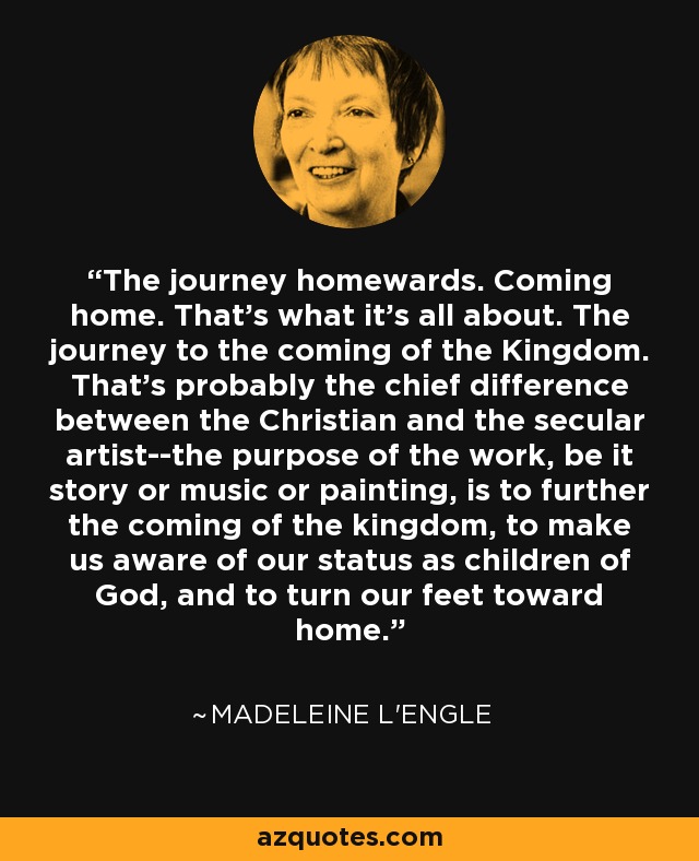 The journey homewards. Coming home. That's what it's all about. The journey to the coming of the Kingdom. That's probably the chief difference between the Christian and the secular artist--the purpose of the work, be it story or music or painting, is to further the coming of the kingdom, to make us aware of our status as children of God, and to turn our feet toward home. - Madeleine L'Engle