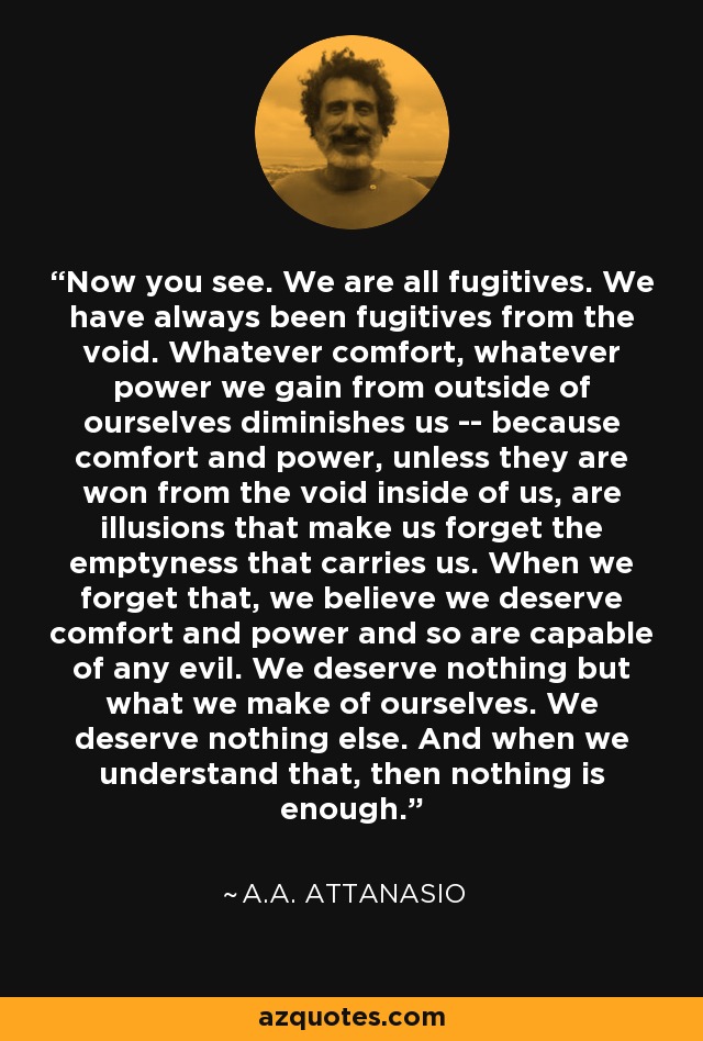 Now you see. We are all fugitives. We have always been fugitives from the void. Whatever comfort, whatever power we gain from outside of ourselves diminishes us -- because comfort and power, unless they are won from the void inside of us, are illusions that make us forget the emptyness that carries us. When we forget that, we believe we deserve comfort and power and so are capable of any evil. We deserve nothing but what we make of ourselves. We deserve nothing else. And when we understand that, then nothing is enough. - A.A. Attanasio