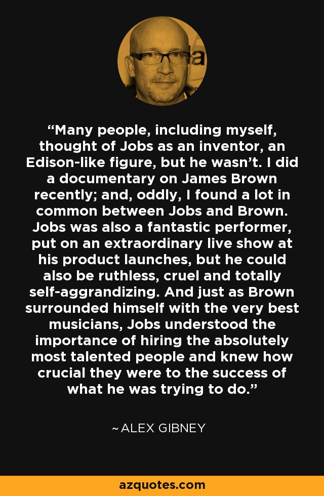 Many people, including myself, thought of Jobs as an inventor, an Edison-like figure, but he wasn't. I did a documentary on James Brown recently; and, oddly, I found a lot in common between Jobs and Brown. Jobs was also a fantastic performer, put on an extraordinary live show at his product launches, but he could also be ruthless, cruel and totally self-aggrandizing. And just as Brown surrounded himself with the very best musicians, Jobs understood the importance of hiring the absolutely most talented people and knew how crucial they were to the success of what he was trying to do. - Alex Gibney