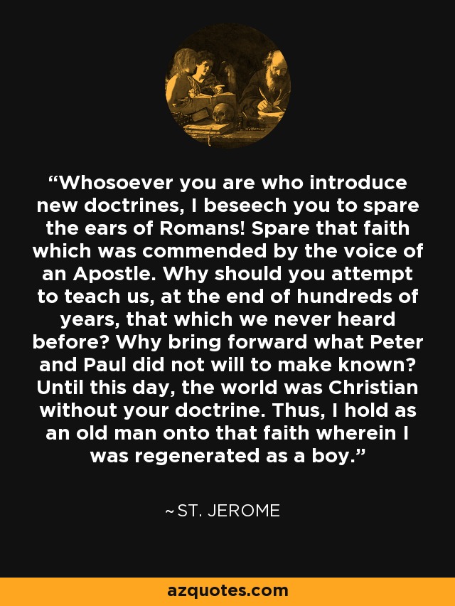 Whosoever you are who introduce new doctrines, I beseech you to spare the ears of Romans! Spare that faith which was commended by the voice of an Apostle. Why should you attempt to teach us, at the end of hundreds of years, that which we never heard before? Why bring forward what Peter and Paul did not will to make known? Until this day, the world was Christian without your doctrine. Thus, I hold as an old man onto that faith wherein I was regenerated as a boy. - St. Jerome