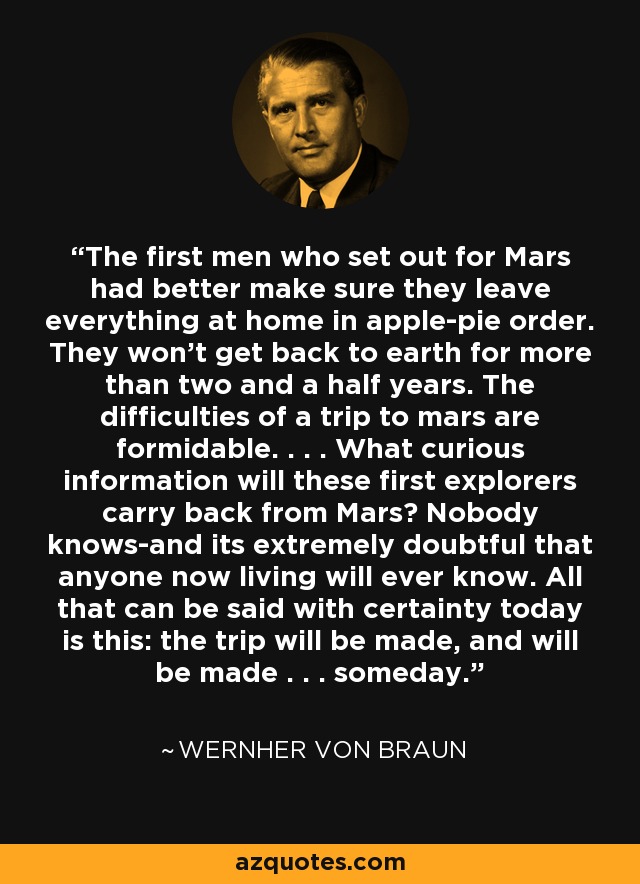 The first men who set out for Mars had better make sure they leave everything at home in apple-pie order. They won't get back to earth for more than two and a half years. The difficulties of a trip to mars are formidable. . . . What curious information will these first explorers carry back from Mars? Nobody knows-and its extremely doubtful that anyone now living will ever know. All that can be said with certainty today is this: the trip will be made, and will be made . . . someday. - Wernher von Braun