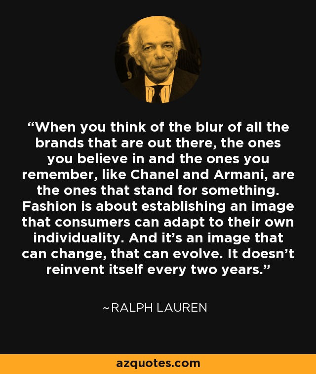 When you think of the blur of all the brands that are out there, the ones you believe in and the ones you remember, like Chanel and Armani, are the ones that stand for something. Fashion is about establishing an image that consumers can adapt to their own individuality. And it's an image that can change, that can evolve. It doesn't reinvent itself every two years. - Ralph Lauren