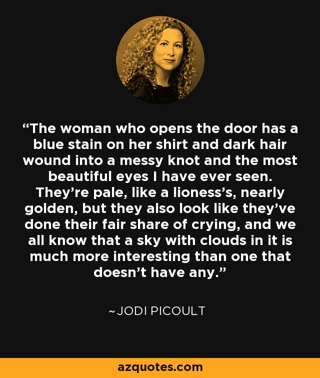 The woman who opens the door has a blue stain on her shirt and dark hair wound into a messy knot and the most beautiful eyes I have ever seen. They're pale, like a lioness's, nearly golden, but they also look like they've done their fair share of crying, and we all know that a sky with clouds in it is much more interesting than one that doesn't have any. - Jodi Picoult