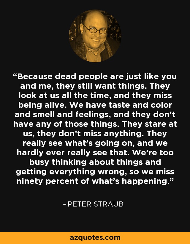 Because dead people are just like you and me, they still want things. They look at us all the time, and they miss being alive. We have taste and color and smell and feelings, and they don’t have any of those things. They stare at us, they don’t miss anything. They really see what’s going on, and we hardly ever really see that. We’re too busy thinking about things and getting everything wrong, so we miss ninety percent of what’s happening. - Peter Straub