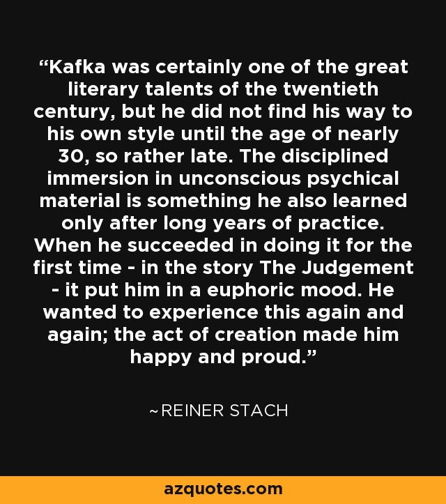 Kafka was certainly one of the great literary talents of the twentieth century, but he did not find his way to his own style until the age of nearly 30, so rather late. The disciplined immersion in unconscious psychical material is something he also learned only after long years of practice. When he succeeded in doing it for the first time - in the story The Judgement - it put him in a euphoric mood. He wanted to experience this again and again; the act of creation made him happy and proud. - Reiner Stach