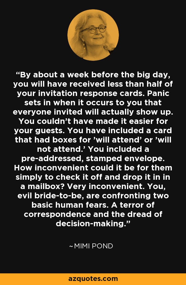 By about a week before the big day, you will have received less than half of your invitation response cards. Panic sets in when it occurs to you that everyone invited will actually show up. You couldn't have made it easier for your guests. You have included a card that had boxes for 'will attend' or 'will not attend.' You included a pre-addressed, stamped envelope. How inconvenient could it be for them simply to check it off and drop it in in a mailbox? Very inconvenient. You, evil bride-to-be, are confronting two basic human fears. A terror of correspondence and the dread of decision-making. - Mimi Pond